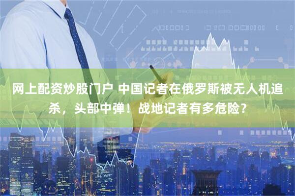 网上配资炒股门户 中国记者在俄罗斯被无人机追杀，头部中弹！战地记者有多危险？