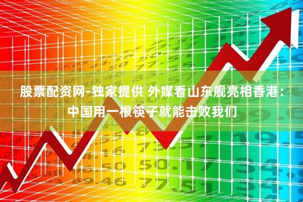 股票配资网-独家提供 外媒看山东舰亮相香港：中国用一根筷子就能击败我们