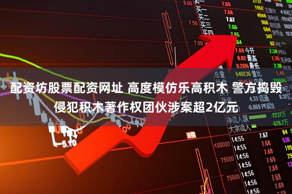 配资坊股票配资网址 高度模仿乐高积木 警方捣毁侵犯积木著作权团伙涉案超2亿元