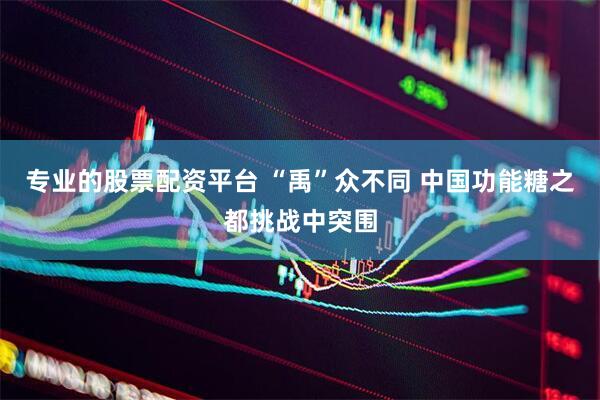 专业的股票配资平台 “禹”众不同 中国功能糖之都挑战中突围