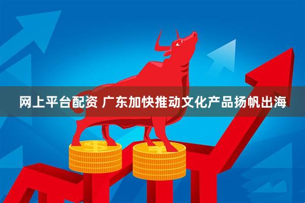 网上平台配资 广东加快推动文化产品扬帆出海