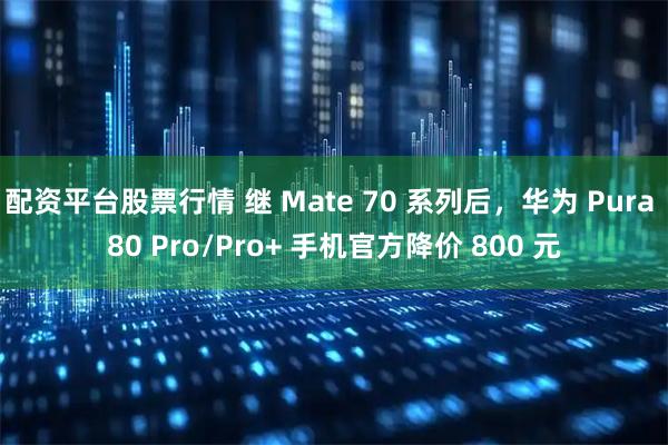 配资平台股票行情 继 Mate 70 系列后，华为 Pura 80 Pro/Pro+ 手机官方降价 800 元