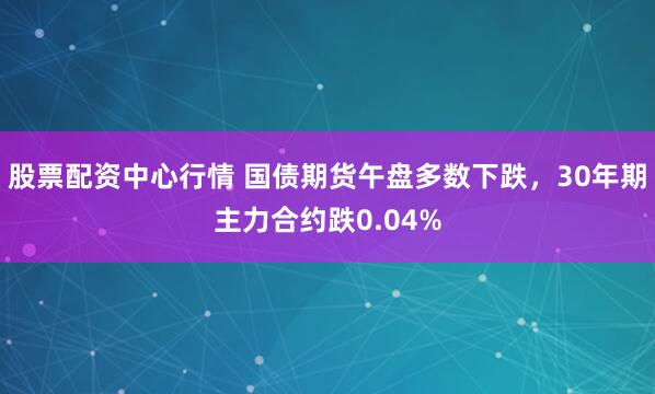 股票配资中心行情 国债期货午盘多数下跌，30年期主力合约跌0.04%