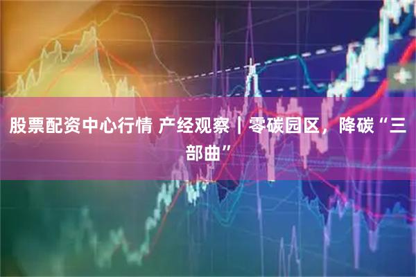 股票配资中心行情 产经观察｜零碳园区，降碳“三部曲”