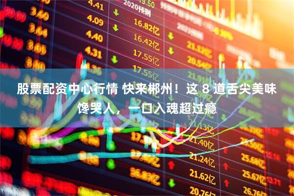 股票配资中心行情 快来郴州！这 8 道舌尖美味馋哭人，一口入魂超过瘾
