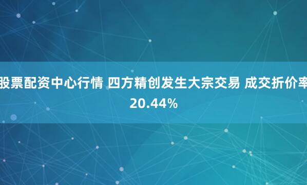 股票配资中心行情 四方精创发生大宗交易 成交折价率20.44%