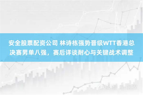 安全股票配资公司 林诗栋强势晋级WTT香港总决赛男单八强，赛后详谈耐心与关键战术调整