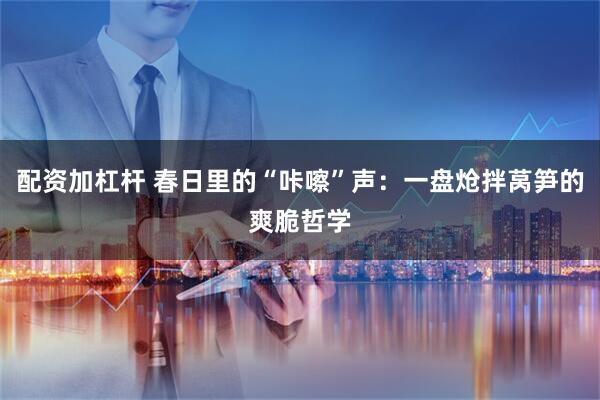 配资加杠杆 春日里的“咔嚓”声:一盘炝拌莴笋的爽脆哲学