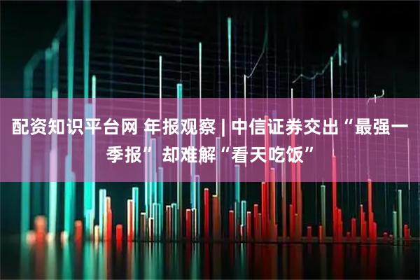 配资知识平台网 年报观察 | 中信证券交出“最强一季报” 却难解“看天吃饭”