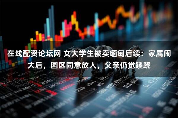 在线配资论坛网 女大学生被卖缅甸后续：家属闹大后，园区同意放人，父亲仍觉蹊跷